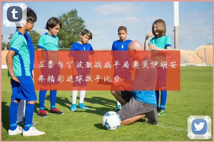 亚泰与宁波激战成平局奥莫伊胡安弗精彩进球扳平比分