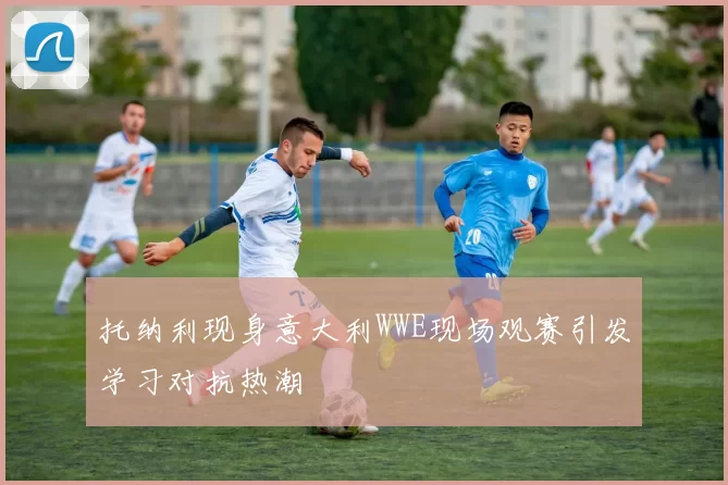 托纳利现身意大利WWE现场观赛引发学习对抗热潮