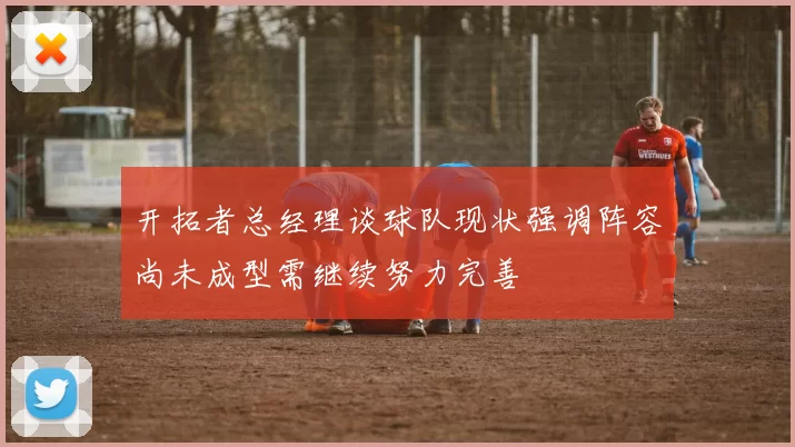 开拓者总经理谈球队现状强调阵容尚未成型需继续努力完善