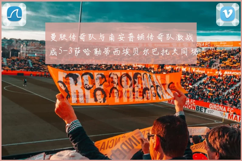 曼联传奇队与南安普顿传奇队激战成5-3萨哈勒蒂西埃贝尔巴托夫同场竞技