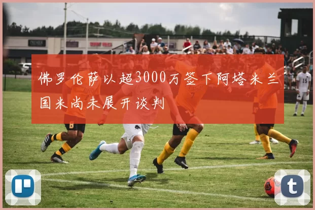 佛罗伦萨以超3000万签下阿塔米兰国米尚未展开谈判