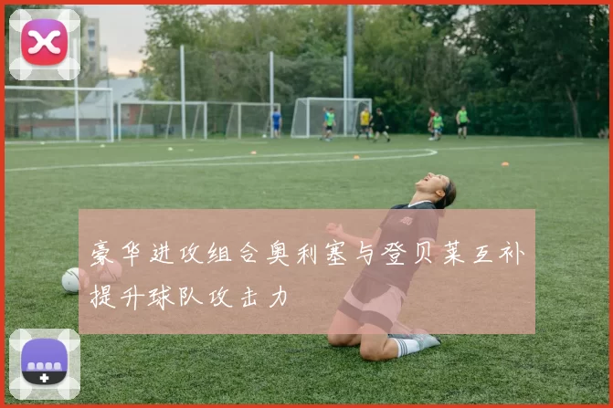 豪华进攻组合奥利塞与登贝莱互补提升球队攻击力