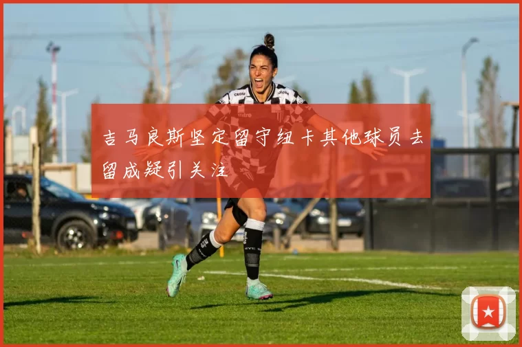 吉马良斯坚定留守纽卡其他球员去留成疑引关注