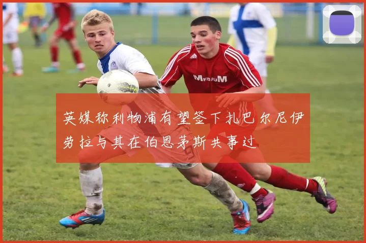 英媒称利物浦有望签下扎巴尔尼伊劳拉与其在伯恩茅斯共事过