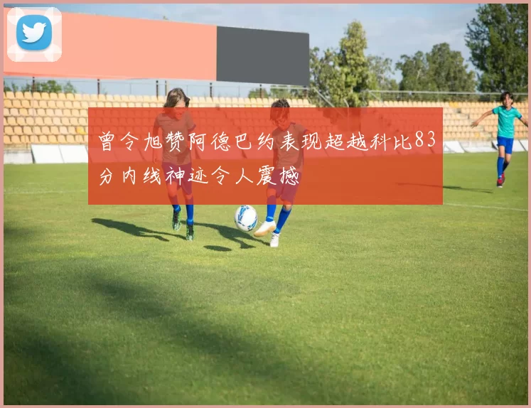 曾令旭赞阿德巴约表现超越科比83分内线神迹令人震撼