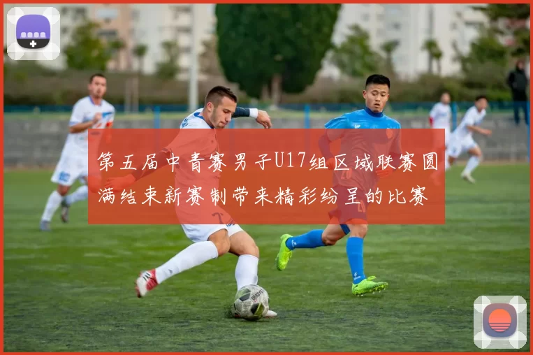 第五届中青赛男子U17组区域联赛圆满结束新赛制带来精彩纷呈的比赛体验