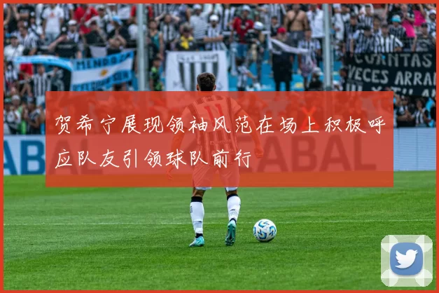 贺希宁展现领袖风范在场上积极呼应队友引领球队前行