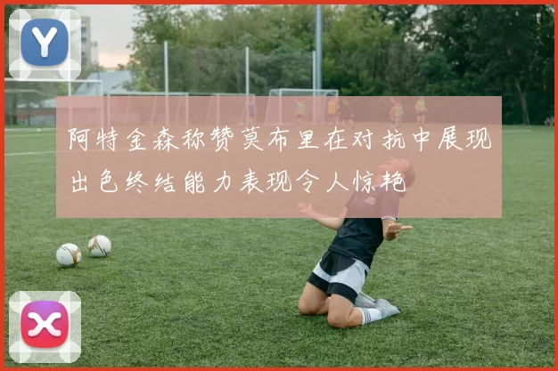 阿特金森称赞莫布里在对抗中展现出色终结能力表现令人惊艳