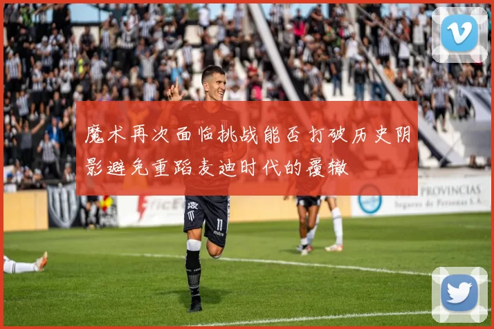 魔术再次面临挑战能否打破历史阴影避免重蹈麦迪时代的覆辙