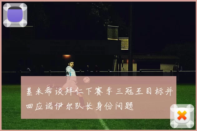 基米希谈拜仁下赛季三冠王目标并回应诺伊尔队长身份问题