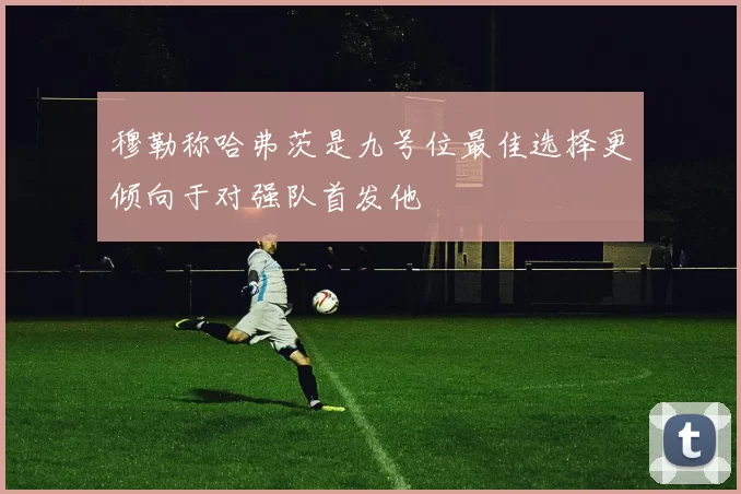 穆勒称哈弗茨是九号位最佳选择更倾向于对强队首发他
