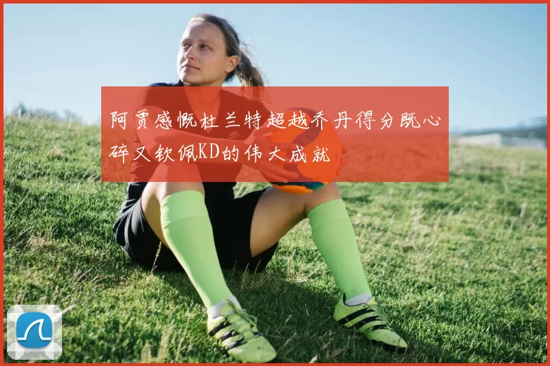 阿贾感慨杜兰特超越乔丹得分既心碎又钦佩KD的伟大成就