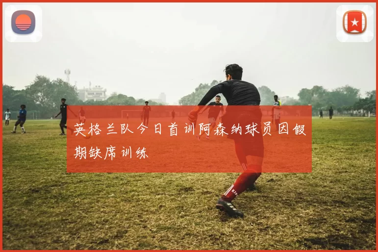 英格兰队今日首训阿森纳球员因假期缺席训练