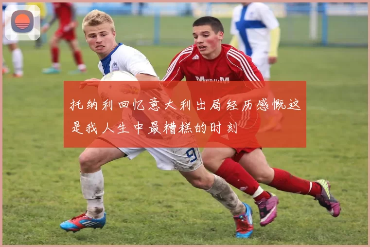 托纳利回忆意大利出局经历感慨这是我人生中最糟糕的时刻